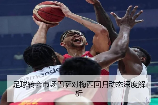 足球转会市场巴萨对梅西回归动态深度解析